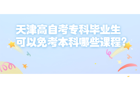 天津高自考专科毕业生可以免考本科哪些课程?